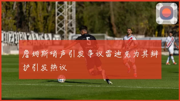 詹姆斯哨声引发争议雷迪克为其辩护引发热议
