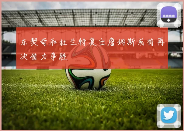东契奇和杜兰特复出詹姆斯或将再次借力争胜
