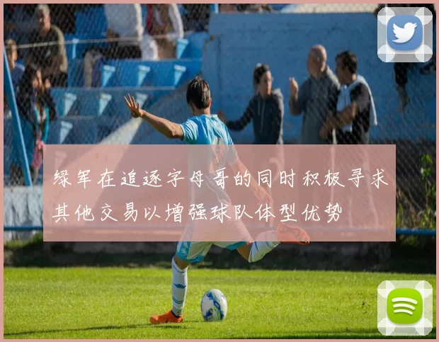 绿军在追逐字母哥的同时积极寻求其他交易以增强球队体型优势