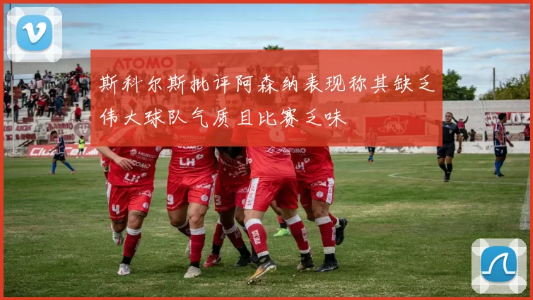 斯科尔斯批评阿森纳表现称其缺乏伟大球队气质且比赛乏味