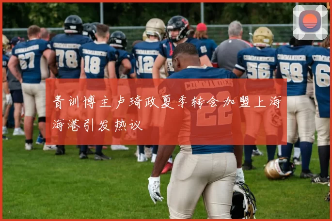 青训博主卢琦政夏季转会加盟上海海港引发热议