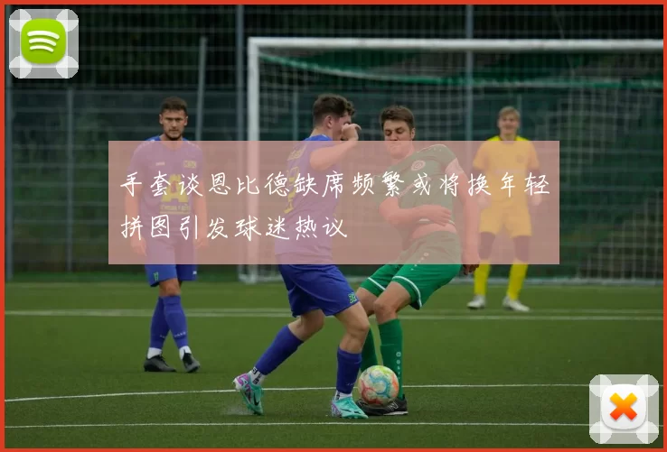 手套谈恩比德缺席频繁或将换年轻拼图引发球迷热议