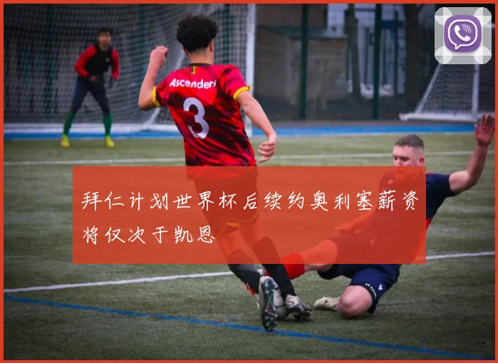 拜仁计划世界杯后续约奥利塞薪资将仅次于凯恩