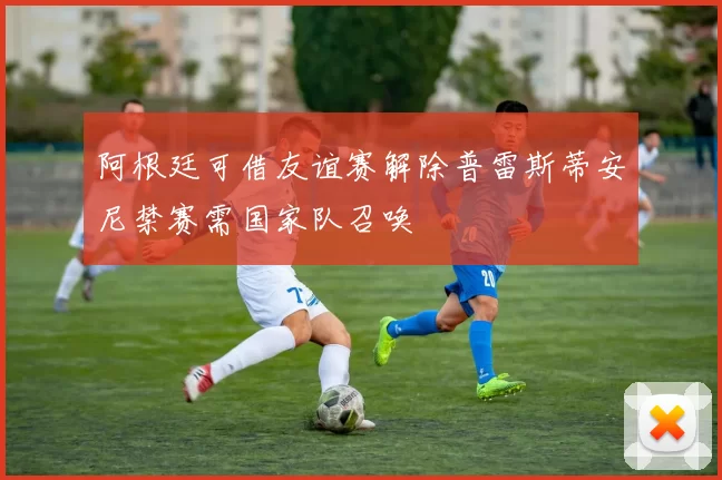 阿根廷可借友谊赛解除普雷斯蒂安尼禁赛需国家队召唤