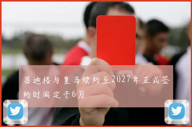 吕迪格与皇马续约至2027年正式签约时间定于6月