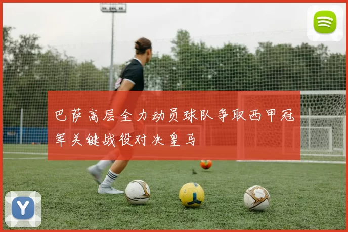 巴萨高层全力动员球队争取西甲冠军关键战役对决皇马