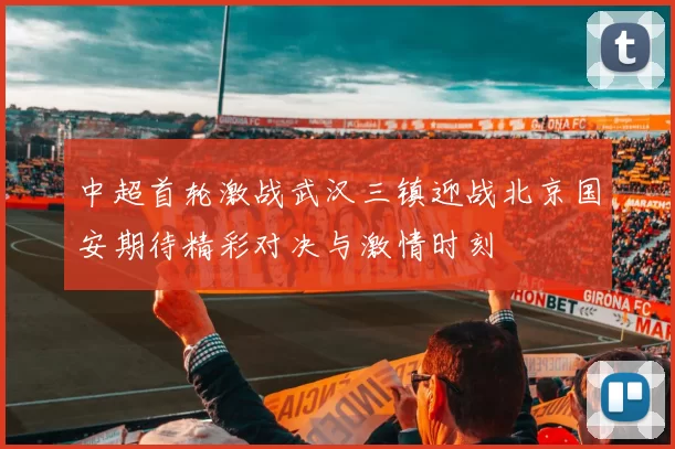 中超首轮激战武汉三镇迎战北京国安期待精彩对决与激情时刻